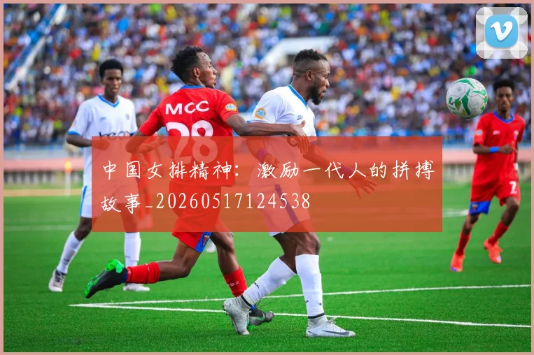 中国女排精神:激励一代人的拼搏故事_20260517124538