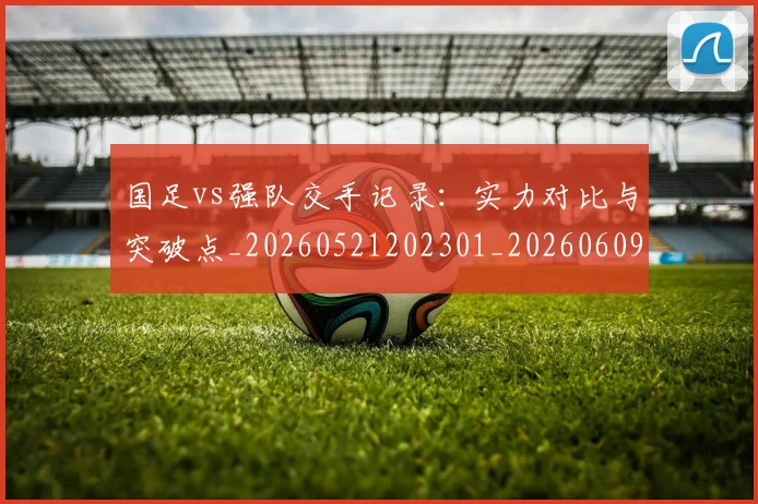 国足vs强队交手记录:实力对比与突破点_20260521202301_20260609132543